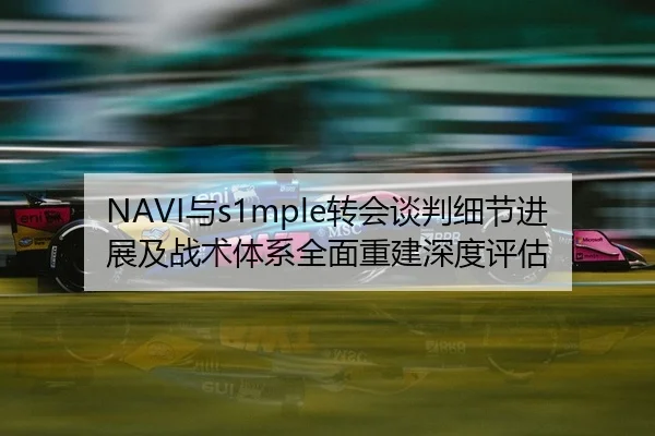 NAVI与s1mple转会谈判细节进展及战术体系全面重建深度评估