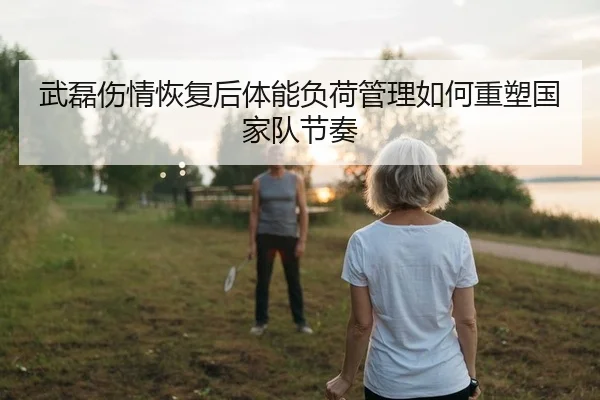 武磊伤情恢复后体能负荷管理如何重塑国家队节奏